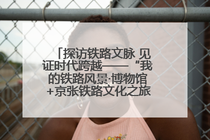探访铁路文脉 见证时代跨越——“我的铁路风景·博物馆+京张铁路文化之旅”活动在京启动